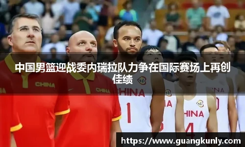 中国男篮迎战委内瑞拉队力争在国际赛场上再创佳绩