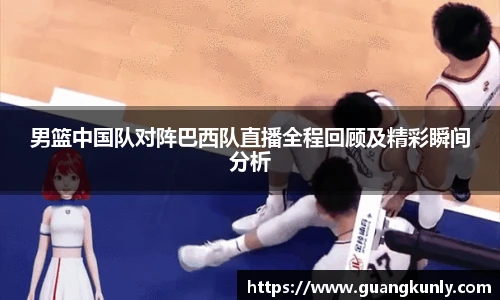 男篮中国队对阵巴西队直播全程回顾及精彩瞬间分析