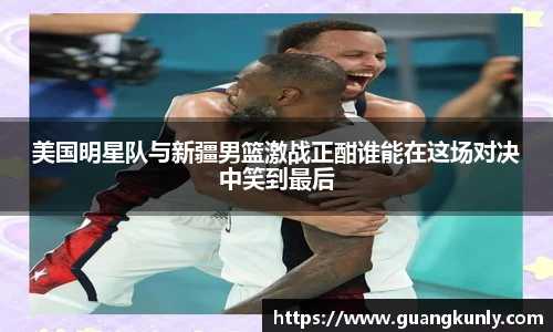 美国明星队与新疆男篮激战正酣谁能在这场对决中笑到最后